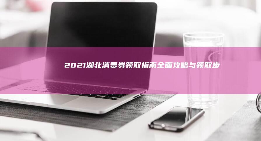 2021湖北消费券领取指南：全面攻略与领取步骤